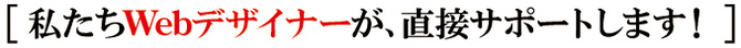 私たちWebデザイナーが直接サポートします。 私たちWebデザイナーが直接サポートします。